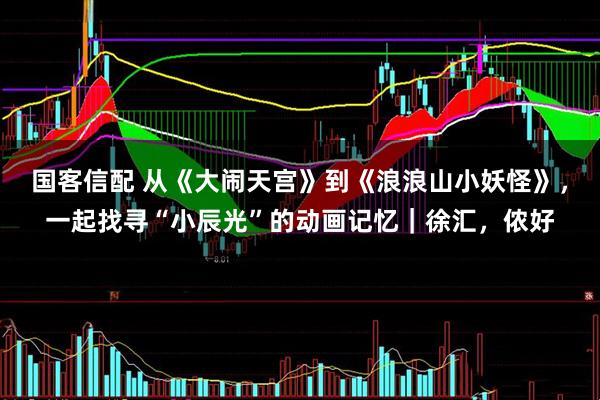 国客信配 从《大闹天宫》到《浪浪山小妖怪》,一起找寻“小辰光”的动画记忆|徐汇,侬好