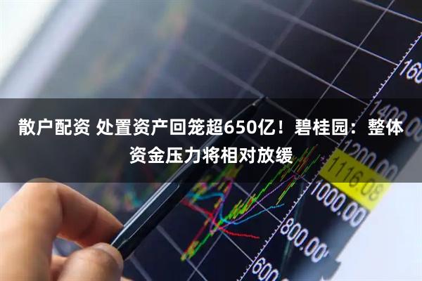 散户配资 处置资产回笼超650亿！碧桂园：整体资金压力将相对放缓