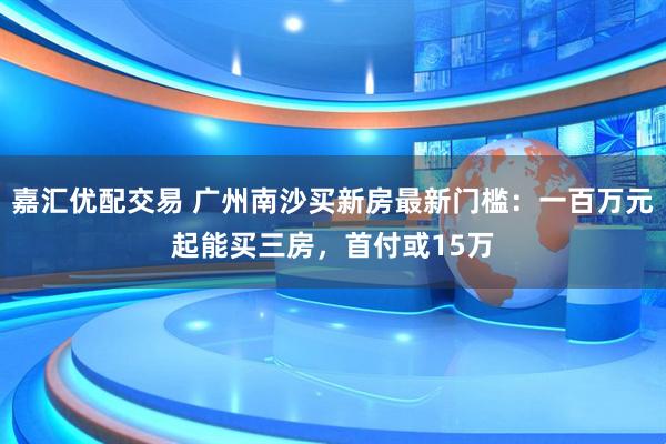 嘉汇优配交易 广州南沙买新房最新门槛:一百万元起能买三房,首付或15万