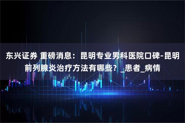东兴证券 重磅消息:昆明专业男科医院口碑-昆明前列腺炎治疗方法有哪些?_患者_病情
