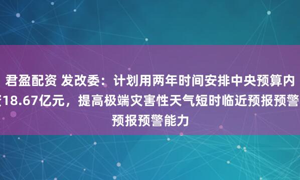 君盈配资 发改委：计划用两年时间安排中央预算内投资18.67亿元，提高极端灾害性天气短时临近预报预警能力
