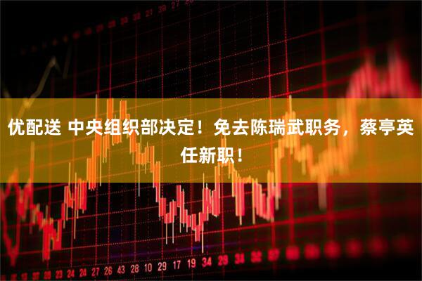 优配送 中央组织部决定!免去陈瑞武职务,蔡亭英任新职!