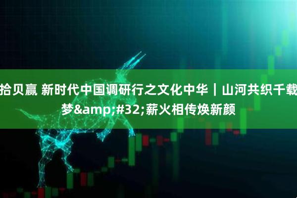 拾贝赢 新时代中国调研行之文化中华|山河共织千载梦 薪火相传焕新颜