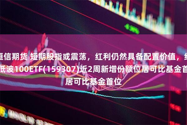 恒信期货 短期股指或震荡,红利仍然具备配置价值,红利低波100ETF(159307)近2周新增份额位居可比基金首位