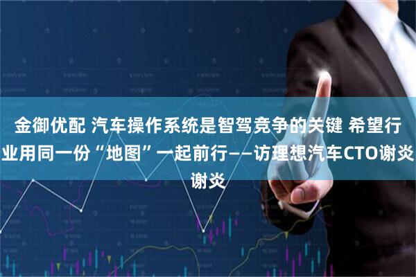 金御优配 汽车操作系统是智驾竞争的关键 希望行业用同一份“地图”一起前行——访理想汽车CTO谢炎