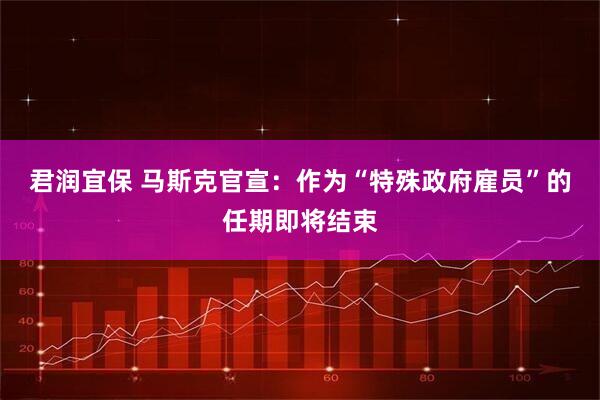 君润宜保 马斯克官宣：作为“特殊政府雇员”的任期即将结束