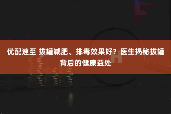 优配速至 拔罐减肥、排毒效果好?医生揭秘拔罐背后的健康益处