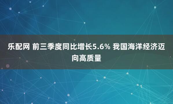 乐配网 前三季度同比增长5.6% 我国海洋经济迈向高质量